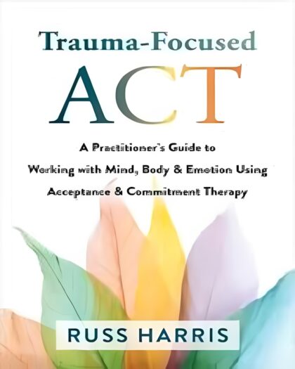 Trauma-Focused ACT: A Practitioner’s Guide to Working with Mind, Body, & Emotion Using Acceptance and Commitment Therapy